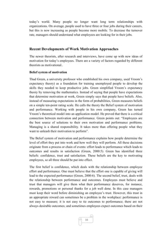 today‘s world. Many people no longer want long term relationships with
organizations. On average, people used to have three or four jobs during their careers,
but this is now increasing as people become more mobile. To decrease the turnover
rate, managers should understand what employees are looking for in their jobs.



Recent Developments of Work Motivation Approaches
The newer theorists, after research and interviews, have come up with new ideas of
motivation for today‘s employees. There are a variety of factors regarded by different
theorists as motivational..

Belief system of motivation

Thad Green, a university professor who established his own company, used Vroom‘s
expectancy theory) as a foundation for training unemployed people to develop the
skills they needed to keep productive jobs. Green simplified Vroom‘s expectancy
theory by removing the mathematics. Instead of saying that people have expectations
that determine motivation at work, Green simply says that people have beliefs. Also,
instead of measuring expectations in the form of probabilities, Green measures beliefs
on a simple ten-point rating scale. He calls the theory the Belief system of motivation
and performance. Working with people in his own company, Green has turned
Vroom‘s theoretical model into an application model. He proved that there is a critical
connection between motivation and performance. Green points out: ―Employees are
the best source of solutions to their own motivation and performance problems.
Managing is a shared responsibility. It takes more than offering people what they
want to unleash their motivation to perform‖.

The Belief system of motivation and performance explains how people determine the
level of effort they put into work and how well they will perform. All these decisions
originate from a process or chain of events: effort leads to performance which leads to
outcomes and results in satisfaction (Green, 2000:5). Green has identified three
beliefs: confidence, trust and satisfaction. These beliefs are the key to motivating
employees, so all three should be put into effect.

The first belief is confidence, which deals with the relationship between employee
effort and performance. One must believe that the effort one is capable of giving will
lead to the expected performance (Green, 2000:6). The second belief, trust, deals with
the relationship between performance and outcomes. Employees must believe and
trust that managers will give them what their performance deserves, for instance,
rewards, promotions or personal thanks for a job well done. In this case managers
must keep their word before diminishing an employee‘s trust. However, this trust in
an appropriate reward can sometimes be a problem in the workplace: performance is
not easy to measure; it is not easy to tie outcomes to performance; there are not
always desirable outcomes; and sometimes employees expect outcomes based on their



                                          38
 