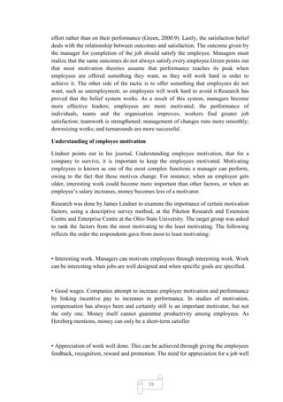effort rather than on their performance (Green, 2000:9). Lastly, the satisfaction belief
deals with the relationship between outcomes and satisfaction. The outcome given by
the manager for completion of the job should satisfy the employee. Managers must
realize that the same outcomes do not always satisfy every employee.Green points out
that most motivation theories assume that performance reaches its peak when
employees are offered something they want, as they will work hard in order to
achieve it. The other side of the tactic is to offer something that employees do not
want, such as unemployment, so employees will work hard to avoid it.Research has
proved that the belief system works. As a result of this system, managers become
more effective leaders; employees are more motivated; the performance of
individuals, teams and the organisation improves; workers find greater job
satisfaction; teamwork is strengthened; management of changes runs more smoothly;
downsizing works; and turnarounds are more successful.

Understanding of employee motivation

Lindner points out in his journal, Understanding employee motivation, that for a
company to survive, it is important to keep the employees motivated. Motivating
employees is known as one of the most complex functions a manager can perform,
owing to the fact that these motives change. For instance, when an employee gets
older, interesting work could become more important than other factors, or when an
employee‘s salary increases, money becomes less of a motivator.

Research was done by James Lindner to examine the importance of certain motivation
factors, using a descriptive survey method, at the Piketon Research and Extension
Centre and Enterprise Centre at the Ohio State University. The target group was asked
to rank the factors from the most motivating to the least motivating. The following
reflects the order the respondents gave from most to least motivating:



• Interesting work. Managers can motivate employees through interesting work. Work
can be interesting when jobs are well designed and when specific goals are specified.



• Good wages. Companies attempt to increase employee motivation and performance
by linking incentive pay to increases in performance. In studies of motivation,
compensation has always been and certainly still is an important motivator, but not
the only one. Money itself cannot guarantee productivity among employees. As
Herzberg mentions, money can only be a short-term satisfier



• Appreciation of work well done. This can be achieved through giving the employees
feedback, recognition, reward and promotion. The need for appreciation for a job well




                                           39
 