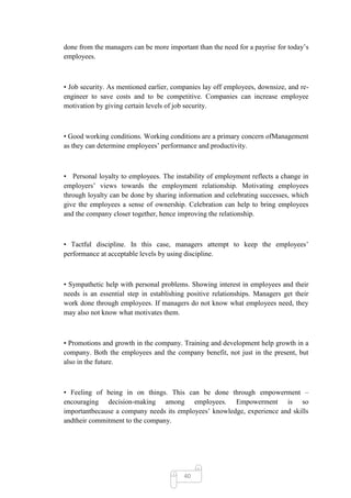 done from the managers can be more important than the need for a payrise for today‘s
employees.



• Job security. As mentioned earlier, companies lay off employees, downsize, and re-
engineer to save costs and to be competitive. Companies can increase employee
motivation by giving certain levels of job security.



• Good working conditions. Working conditions are a primary concern ofManagement
as they can determine employees‘ performance and productivity.



• Personal loyalty to employees. The instability of employment reflects a change in
employers‘ views towards the employment relationship. Motivating employees
through loyalty can be done by sharing information and celebrating successes, which
give the employees a sense of ownership. Celebration can help to bring employees
and the company closer together, hence improving the relationship.



• Tactful discipline. In this case, managers attempt to keep the employees‘
performance at acceptable levels by using discipline.



• Sympathetic help with personal problems. Showing interest in employees and their
needs is an essential step in establishing positive relationships. Managers get their
work done through employees. If managers do not know what employees need, they
may also not know what motivates them.



• Promotions and growth in the company. Training and development help growth in a
company. Both the employees and the company benefit, not just in the present, but
also in the future.



• Feeling of being in on things. This can be done through empowerment –
encouraging decision-making among employees. Empowerment is so
importantbecause a company needs its employees‘ knowledge, experience and skills
andtheir commitment to the company.




                                         40
 