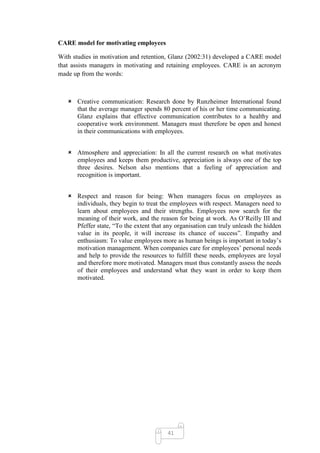 CARE model for motivating employees

With studies in motivation and retention, Glanz (2002:31) developed a CARE model
that assists managers in motivating and retaining employees. CARE is an acronym
made up from the words:



    Creative communication: Research done by Runzheimer International found
     that the average manager spends 80 percent of his or her time communicating.
     Glanz explains that effective communication contributes to a healthy and
     cooperative work environment. Managers must therefore be open and honest
     in their communications with employees.


    Atmosphere and appreciation: In all the current research on what motivates
     employees and keeps them productive, appreciation is always one of the top
     three desires. Nelson also mentions that a feeling of appreciation and
     recognition is important.


    Respect and reason for being: When managers focus on employees as
     individuals, they begin to treat the employees with respect. Managers need to
     learn about employees and their strengths. Employees now search for the
     meaning of their work, and the reason for being at work. As O‘Reilly III and
     Pfeffer state, ―To the extent that any organisation can truly unleash the hidden
     value in its people, it will increase its chance of success‖. Empathy and
     enthusiasm: To value employees more as human beings is important in today‘s
     motivation management. When companies care for employees‘ personal needs
     and help to provide the resources to fulfill these needs, employees are loyal
     and therefore more motivated. Managers must thus constantly assess the needs
     of their employees and understand what they want in order to keep them
     motivated.




                                         41
 