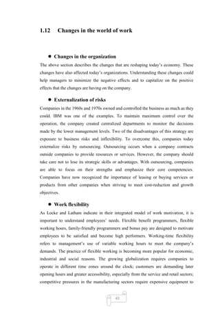 1.12      Changes in the world of work



     Changes in the organization
The above section describes the changes that are reshaping today‘s economy. These
changes have also affected today‘s organizations. Understanding these changes could
help managers to minimize the negative effects and to capitalize on the positive
effects that the changes are having on the company.

     Externalization of risks
Companies in the 1960s and 1970s owned and controlled the business as much as they
could. IBM was one of the examples. To maintain maximum control over the
operation, the company created centralized departments to monitor the decisions
made by the lower management levels. Two of the disadvantages of this strategy are
exposure to business risks and inflexibility. To overcome this, companies today
externalize risks by outsourcing. Outsourcing occurs when a company contracts
outside companies to provide resources or services. However, the company should
take care not to lose its strategic skills or advantages. With outsourcing, companies
are able to focus on their strengths and emphasize their core competencies.
Companies have now recognized the importance of leasing or buying services or
products from other companies when striving to meet cost-reduction and growth
objectives.

     Work flexibility
As Locke and Latham indicate in their integrated model of work motivation, it is
important to understand employees‘ needs. Flexible benefit programmers, flexible
working hours, family-friendly programmers and bonus pay are designed to motivate
employees to be satisfied and become high performers. Working-time flexibility
refers to management‘s use of variable working hours to meet the company‘s
demands. The practice of flexible working is becoming more popular for economic,
industrial and social reasons. The growing globalization requires companies to
operate in different time zones around the clock; customers are demanding later
opening hours and greater accessibility, especially from the service and retail sectors;
competitive pressures in the manufacturing sectors require expensive equipment to


                                           42
 