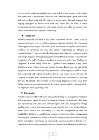 operate for the maximum period to save costs; and there is a stronger need for both
men and women to balance their family and work. There has been a great deal written
and spoken about work and life balance in recent years. Research suggests that
helping employees to balance their work and family life can result in better
performance; increase productivity and reduce absenteeism; while the company can
recruit and retain skilled employees more easily.

     Teamwork
Effective teamwork has been a key factor in business success. Today, a lot of
managers use teams to solve problems, generate ideas and complete jobs. Teamwork
offers opportunities for job enrichment, gives autonomy to employees, decreases the
workload of supervisors and may also enhance performance on difficulty or
complicated tasks .Team is defined by Thiagarajan and Parker as ―a group of people
with a high degree of interdependence geared toward the achievement of a goal or the
completion of a task‖. Employees working in teams help to increase flexibility in
companies. A recent survey shows that 73 percent of the companies in the United
States have some of their employees working in teams. Employees lose sight of the
big picture when they are divided into departments. When employees work in teams,
both horizontal and vertical hierarchical barriers are broken down, allowing the
company to respond faster to changes and permitting better coordination in activities
between departments. Since unclear or misleading directions usually cause team
failure, managers need to communicate the vision, mission and the values clearly to
the employees when organizing teams.

    Downsizing
Another issue to be addressed is downsizing. Downsizing is a management practice in
which companies reduce the size of a company by laying off employees. The focus
may be monetary costs, time costs, or technological costs. This management strategy
has becoming popular, but management‘s motivation for this is not always obvious.
Some critics believe that downsizing is a way for management to show the
stockholders that there is a need to keep costs down. Supporters of this strategy argue
that employee reductions are needed to maintain competitiveness in the fast-changing
global marketplace. Companies are strategically reducing operations that are over-
employed while increasing employees in areas that add value. Downsizing is likely to



                                          43
 