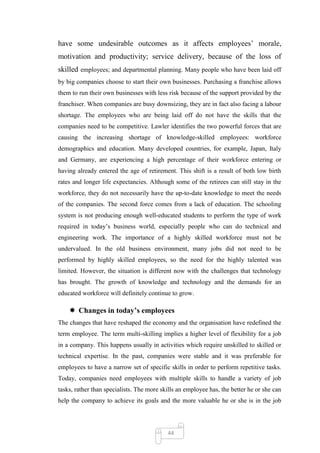 have some undesirable outcomes as it affects employees‘ morale,
motivation and productivity; service delivery, because of the loss of
skilled employees; and departmental planning. Many people who have been laid off
by big companies choose to start their own businesses. Purchasing a franchise allows
them to run their own businesses with less risk because of the support provided by the
franchiser. When companies are busy downsizing, they are in fact also facing a labour
shortage. The employees who are being laid off do not have the skills that the
companies need to be competitive. Lawler identifies the two powerful forces that are
causing the increasing shortage of knowledge-skilled employees: workforce
demographics and education. Many developed countries, for example, Japan, Italy
and Germany, are experiencing a high percentage of their workforce entering or
having already entered the age of retirement. This shift is a result of both low birth
rates and longer life expectancies. Although some of the retirees can still stay in the
workforce, they do not necessarily have the up-to-date knowledge to meet the needs
of the companies. The second force comes from a lack of education. The schooling
system is not producing enough well-educated students to perform the type of work
required in today‘s business world, especially people who can do technical and
engineering work. The importance of a highly skilled workforce must not be
undervalued. In the old business environment, many jobs did not need to be
performed by highly skilled employees, so the need for the highly talented was
limited. However, the situation is different now with the challenges that technology
has brought. The growth of knowledge and technology and the demands for an
educated workforce will definitely continue to grow.

     Changes in today’s employees
The changes that have reshaped the economy and the organisation have redefined the
term employee. The term multi-skilling implies a higher level of flexibility for a job
in a company. This happens usually in activities which require unskilled to skilled or
technical expertise. In the past, companies were stable and it was preferable for
employees to have a narrow set of specific skills in order to perform repetitive tasks.
Today, companies need employees with multiple skills to handle a variety of job
tasks, rather than specialists. The more skills an employee has, the better he or she can
help the company to achieve its goals and the more valuable he or she is in the job




                                           44
 