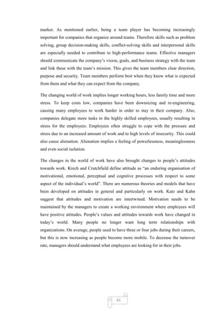 market. As mentioned earlier, being a team player has becoming increasingly
important for companies that organize around teams. Therefore skills such as problem
solving, group decision-making skills, conflict-solving skills and interpersonal skills
are especially needed to contribute to high-performance teams. Effective managers
should communicate the company‘s vision, goals, and business strategy with the team
and link these with the team‘s mission. This gives the team members clear direction,
purpose and security. Team members perform best when they know what is expected
from them and what they can expect from the company.

The changing world of work implies longer working hours, less family time and more
stress. To keep costs low, companies have been downsizing and re-engineering,
causing many employees to work harder in order to stay in their company. Also,
companies delegate more tasks to the highly skilled employees, usually resulting in
stress for the employees. Employees often struggle to cope with the pressure and
stress due to an increased amount of work and to high levels of insecurity. This could
also cause alienation. Alienation implies a feeling of powerlessness, meaninglessness
and even social isolation.

The changes in the world of work have also brought changes to people‘s attitudes
towards work. Krech and Crutchfield define attitude as ―an enduring organisation of
motivational, emotional, perceptual and cognitive processes with respect to some
aspect of the individual‘s world‖. There are numerous theories and models that have
been developed on attitudes in general and particularly on work. Katz and Kahn
suggest that attitudes and motivation are intertwined. Motivation needs to be
maintained by the managers to create a working environment where employees will
have positive attitudes. People‘s values and attitudes towards work have changed in
today‘s world. Many people no longer want long term relationships with
organizations. On average, people used to have three or four jobs during their careers,
but this is now increasing as people become more mobile. To decrease the turnover
rate, managers should understand what employees are looking for in their jobs.




                                          45
 