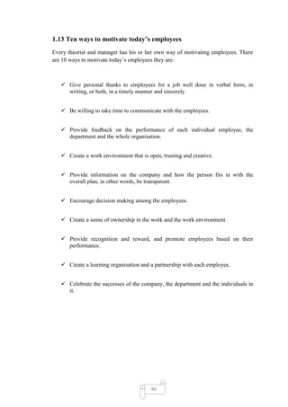 1.13 Ten ways to motivate today’s employees
Every theorist and manager has his or her own way of motivating employees. There
are 10 ways to motivate today‘s employees they are:



    Give personal thanks to employees for a job well done in verbal form, in
     writing, or both, in a timely manner and sincerely.


    Be willing to take time to communicate with the employees.


    Provide feedback on the performance of each individual employee, the
     department and the whole organisation.


    Create a work environment that is open, trusting and creative.


    Provide information on the company and how the person fits in with the
     overall plan, in other words, be transparent.


    Encourage decision making among the employees.


    Create a sense of ownership in the work and the work environment.


    Provide recognition and reward, and promote employees based on their
     performance.


    Create a learning organisation and a partnership with each employee.


    Celebrate the successes of the company, the department and the individuals in
     it.




                                        46
 