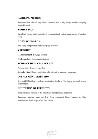 SAMPLING METHOD
Researcher has selected respondents randomly that is why simple random sampling
method is used.

SAMPLE SIZE
Sample of present study consists 40 respondents of various departments of madhur
Dairy

RESEARCH DESIGN
This study is exploratory and descriptive in nature.

VARIABLES
(1). Independent: Sex, age, income

(2). Dependant: Employee motivation.

TOOLS OF DATA COLLECTION
Primary tool: Interview schedule

Secondary tool: library, books, journals, internet, news paper, magazines

OPERATIONAL DEFINITION
Specter (1997) defines employee motivation simply as ―the degree to which people
like their jobs.‖

LIMITATION OF THE SUTDY
Time constraint was one of the limitations during the data collection.

Responses received were not free from respondent biases because of their
apprehension that it might affect their career.




                                            48
 