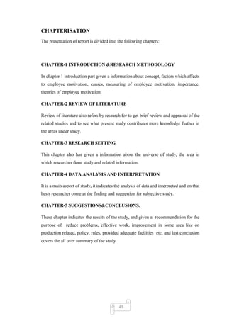 CHAPTERISATION
The presentation of report is divided into the following chapters:




CHAPTER-1 INTRODUCTION &RESEARCH METHODOLOGY

In chapter 1 introduction part given a information about concept, factors which affects
to employee motivation, causes, measuring of employee motivation, importance,
theories of employee motivation

CHAPTER-2 REVIEW OF LITERATURE

Review of literature also refers by research for to get brief review and appraisal of the
related studies and to see what present study contributes more knowledge further in
the areas under study.

CHAPTER-3 RESEARCH SETTING

This chapter also has given a information about the universe of study, the area in
which researcher done study and related information.

CHAPTER-4 DATA ANALYSIS AND INTERPRETATION

It is a main aspect of study, it indicates the analysis of data and interpreted and on that
basis researcher come at the finding and suggestion for subjective study.

CHAPTER-5 SUGGESTIONS&CONCLUSIONS.

These chapter indicates the results of the study, and given a recommendation for the
purpose of reduce problems, effective work, improvement in some area like on
production related, policy, rules, provided adequate facilities etc, and last conclusion
covers the all over summary of the study.




                                            49
 