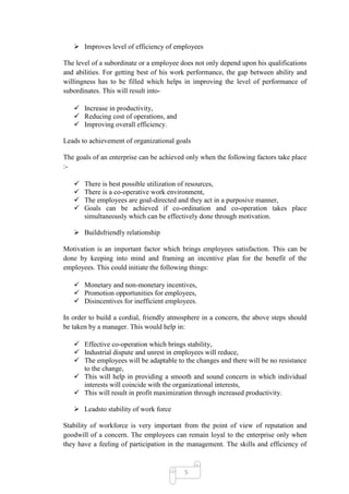  Improves level of efficiency of employees

The level of a subordinate or a employee does not only depend upon his qualifications
and abilities. For getting best of his work performance, the gap between ability and
willingness has to be filled which helps in improving the level of performance of
subordinates. This will result into-

    Increase in productivity,
    Reducing cost of operations, and
    Improving overall efficiency.

Leads to achievement of organizational goals

The goals of an enterprise can be achieved only when the following factors take place
:-

      There is best possible utilization of resources,
      There is a co-operative work environment,
      The employees are goal-directed and they act in a purposive manner,
      Goals can be achieved if co-ordination and co-operation takes place
       simultaneously which can be effectively done through motivation.

    Buildsfriendly relationship

Motivation is an important factor which brings employees satisfaction. This can be
done by keeping into mind and framing an incentive plan for the benefit of the
employees. This could initiate the following things:

    Monetary and non-monetary incentives,
    Promotion opportunities for employees,
    Disincentives for inefficient employees.

In order to build a cordial, friendly atmosphere in a concern, the above steps should
be taken by a manager. This would help in:

    Effective co-operation which brings stability,
    Industrial dispute and unrest in employees will reduce,
    The employees will be adaptable to the changes and there will be no resistance
     to the change,
    This will help in providing a smooth and sound concern in which individual
     interests will coincide with the organizational interests,
    This will result in profit maximization through increased productivity.

    Leadsto stability of work force

Stability of workforce is very important from the point of view of reputation and
goodwill of a concern. The employees can remain loyal to the enterprise only when
they have a feeling of participation in the management. The skills and efficiency of


                                          5
 