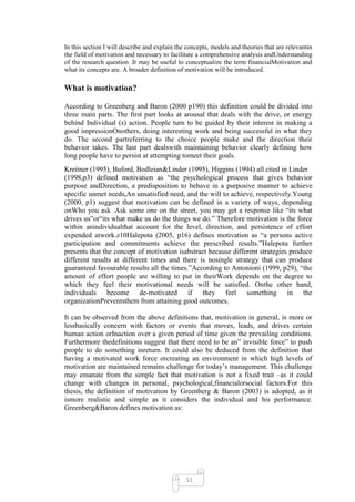 In this section I will describe and explain the concepts, models and theories that are relevantin
the field of motivation and necessary to facilitate a comprehensive analysis andUnderstanding
of the research question .It may be useful to conceptualize the term financialMotivation and
what its concepts are. A broader definition of motivation will be introduced.

What is motivation?

According to Greenberg and Baron (2000 p190) this definition could be divided into
three main parts. The first part looks at arousal that deals with the drive, or energy
behind Individual (s) action. People turn to be guided by their interest in making a
good impressionOnothers, doing interesting work and being successful in what they
do. The second partreferring to the choice people make and the direction their
behavior takes. The last part dealswith maintaining behavior clearly defining how
long people have to persist at attempting tomeet their goals.
Kreitner (1995), Buford, Bodleian&Linder (1995), Higgins (1994) all cited in Linder
(1998,p3) defined motivation as ―the psychological process that gives behavior
purpose andDirection, a predisposition to behave in a purposive manner to achieve
specific unmet needs,An unsatisfied need, and the will to achieve, respectively.Young
(2000, p1) suggest that motivation can be defined in a variety of ways, depending
onWho you ask .Ask some one on the street, you may get a response like ―its what
drives us‖or―its what make us do the things we do.‖ Therefore motivation is the force
within anindividualthat account for the level, direction, and persistence of effort
expended atwork.z10Halepota (2005, p16) defines motivation as ―a persons active
participation and commitments achieve the prescribed results.‖Halepota further
presents that the concept of motivation isabstract because different strategies produce
different results at different times and there is nosingle strategy that can produce
guaranteed favourable results all the times.‖According to Antonioni (1999, p29), ―the
amount of effort people are willing to put in theirWork depends on the degree to
which they feel their motivational needs will be satisfied. Onthe other hand,
individuals become de-motivated if they feel something in the
organizationPreventsthem from attaining good outcomes.

It can be observed from the above definitions that, motivation in general, is more or
lessbasically concern with factors or events that moves, leads, and drives certain
human action orInaction over a given period of time given the prevailing conditions.
Furthermore thedefinitions suggest that there need to be an‖ invisible force‖ to push
people to do something inreturn. It could also be deduced from the definition that
having a motivated work force orcreating an environment in which high levels of
motivation are maintained remains challenge for today‘s management. This challenge
may emanate from the simple fact that motivation is not a fixed trait –as it could
change with changes in personal, psychological,financialorsocial factors.For this
thesis, the definition of motivation by Greenberg & Baron (2003) is adopted, as it
ismore realistic and simple as it considers the individual and his performance.
Greenberg&Baron defines motivation as:




                                               51
 
