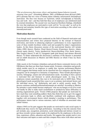 ―The set of processes that arouse, direct, and maintain human behavior towards
attaining some goal‖. (Greenberg &Baron, 2003, p190)Bassett-Jones &Lloyd (2005,
p931) presents that two views of human nature underlay earlyresearch intoemployee
motivation. The first view focuses on Taylorism, which viewedpeople as basically
lazy and work –shy‖, and thus held that these set of employees can onlybemotivated
by external stimulation. The second view was based on Hawthorn findings, whichheld
the view that employees are motivated to work well for ―its own sake‖ as well as for
thesocial and monetary benefits this type of motivation according to this school was
internallymotivated.

Motivation theories

Even though much research been conducted on the field of financial motivation and
manyresearchers and writers have proposed theories on the concept of financial
motivation, and itsrole in enhancing employee‘s performance in every organization
some of these models havebeen widely used and accepted by today‘s organizations
leaders. In this thesis discussion onsome of the motivational theories will include
Alders (ERG theory), Maslow (Need theory),Vrooms (Expectancy theory), Adams
(Social equity theory), Taylor (productivity theory),Herzberg (Two factor theory),
Mac Gregory (theory X and Y), Geogpales (path goal theory) and skinner (Reward
theory). To better understand this discussion a summary of the theories is presented
and an indebt discussion on Maslow and ERG theories on which I base my thesis
overlooked.

Alder asserts in his Existence relatedness and growth theory commonly known as the
ERGtheory that there are three basic human needs: Existence, relatedness and growth,
which mustbe meet by an employee to enable him, increase performance.Maslow
(1943) suggests that human needs can be classified into five categories and that these
categories can be arranged in a hierarchy of importance. These include physiological,
security, belongings, esteem and self-actualization needs. According to him a person
is motivated first and foremost to satisfy physiological needs. As long as the
employees remain unsatisfied, they turn to be motivated only to fulfill them. When
physiological needs aresatisfied they cease to act as primary motivational factors and
the individual moves ―up‖ thehierarchy and seek to satisfy security needs. This
process continues untfinallyselfactualisationneeds are satisfied. According to Maslow
the rationale is quite simple because employees‘ who are too hungry or too ill to work
will hardly be able to make much acontribution to productivity hence difficulties in
meeting organizational goals. Vroom (1964) proposes that people are motivated by
how much they want something andhow likely they think they are to get it he suggest
that motivation leads to efforts and theefforts combined with employees ability
together with environment factors which interplay‘s resulting to performance. This
performance interns lead to various outcomes, each of whichhas an associated value
called Valence.

Adams (1965) on his part suggests that people are motivated to seek social equity in
theRewards they receive for high performance. According to him the outcome from
job includes; pay, recognition, promotion, social relationship and intrinsic reward .to
get these rewards various inputs needs to be employed by the employees to the job as
time, experience, efforts, education and loyalty. He suggests that, people tend to view
their outcomes and inputs as aratio and then compare these ratios with others and turn


                                          52
 