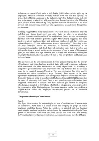 to become motivated if this ratio is high.Taylor (1911) observed the soldering by
employees, which is a situation whereby workers work less than full capacity. He
argued that soldering occurs due to the fact employee‘s fear that performing high will
lead to increasing productivity, which might cause them to lose their jobs. This slow
paces of work where promoted by faulty systems however this situation is not what
prevails with contemporary employees who organizations evaluate them through their
performance.

Herzberg suggested that there are factors in a job, which causes satisfaction. These he
calledIntrinsic factors (motivators) and other factor he refers to as dissatisfies
(hygiene factors).According to him if the motivational factors are met, the employee
becomes motivated andhence performs higher. Mac Gregory suggested that there
exist two sets of employees (lazy and ambitious employees) with lazy employees
representing theory X, hard and ambitious workers representing Y. According to him
the lazy employee should be motivated to increase performance in an
organizationGeogopalaus path Goal theory of motivation states that, if a worker sees
high productivity as a path leading to the attainment of one or more of his personal
goals, he will turn to be a high Producer. But if he sees low productivity as the path
leading to the attainment of his goal hewill turn to be a low producer and hence needs
to be motivated.

This discussion on the above motivational theories explains the fact that the concept
ofEmployee‘s motivation has been a critical factor addressed by previous authors as
what determines the core competence of every organization in achieving a
competitive position.Skinner who propounded that any behavior that is rewarded
tends to be repeated supportedThisview. The term motivation has been used in
numerous and often contradictory ways. Presently there appears to be some
agreements that the crucial thread that distinguishes employee‘sMotivated behaviors‘
from other behavior is that it is goal directed behavior, Bindra (2000P223) argues that
the core of motivating individuals lays in the goal-directaspectofbehaviour.Jones
suggested ―motivation is concern with how behavior gets started, is energized,
isSustained, is directed, is stopped and what kind of subjective re-action is present in
the organization while this is going on. The Jones statement can be converted into a
diagramWhich shows the employee motivational process as it influences
performance.

The process of employee’s motivation

Search
The figure illustrates that the process begins because of tension within drives or needs
of anemployee. Next there is a search within the company or groups or within
employee tofulfilhis desires. When the employee is satisfied with his financial
motivation he redefines his desires and needs and the process is initiated again.These
groups of researchers were over the years divided into what was later labeled
theContentand process theories of motivation. According to steers, mowday&Shapiro




                                           53
 