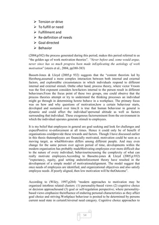    Tension or drive
      To fulfill or need
      Fulfillment and
      Re-definition of needs
      Goal directed
      Behavior
(2004,p382) the process generated during this period, makes this period referred to as
―the golden age of work motivation theories‖. “Never before and, some would argue,
never since has so much progress been made inExplicating the aetiology of work
motivation‖ (steers et al., 2004, pp380-383)

Bassett-Jones & Lloyd (2005,p 932) suggests that the ―content theorists led by
Herzberg,assumed a more complex interaction between both internal and external
factors, and exploredthe circumstances in which individuals respond to different
internal and external stimuli. Onthe other hand, process theory, where victor Vroom
was the first exponent considers howfactors internal to the person result in different
behaviours.From the focus point of these two groups, one could observe that the
process theories attempt or try to understand the thinking processes an individual
might go through in determining howto behave in a workplace. The primary focus
was on how and why questions of motivation,how a certain behaviour starts,
developed and sustained over time.It is true that human behaviour in general is
dynamic and could affect the individual‘spersonal altitude as well as factors
surrounding that individual. These exogenous factorseminent from the environment in
which the individual operates generate stimuli to employees.

It is my belief that employees in general are goal seeking and look for challenges and
expectPositive re-enforcement at all times. Hence it could only be of benefit if
organisations couldprovide these rewards and factors. Though I have discussed earlier
in this thesis thatemployees are financially motivated, motivation could be seen as a
moving target, as whatMotivates differs among different people. And may even
change for the same person over agiven period of time, developments within the
modern organisation has probably madeMotivating employees ever more difficult due
to the nature of every individual, behaviourincreasing the complexity of what can
really motivate employees.According to Bassette-jones & Lloyd (2005,p.932)
―expectancy, equity, goal setting andreinforcement theory have resulted in the
development of a simple model of motivationalalignment. The model suggest that
once needs of employees are identified, and organizational objectives and also satisfy
employee needs .If poorly aligned, then low motivation will be theOutcome‖.


According to (Wiley, 1997,p264) ―modern approaches to motivation may be
organised intothree related clusters: (1) personality-based views (2) cognitive choice
or decision approachesand (3) goal or self-regulation perspective; where personality-
based views emphasize theinfluence of enduring personal characteristics as they affect
goal choice and striving.Workplace behaviour is posited to be determined by persons
current need state in certainUniversal need category. Cognitive choice approaches to



                                          54
 