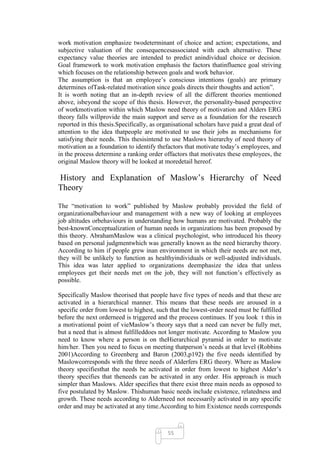 work motivation emphasize twodeterminant of choice and action; expectations, and
subjective valuation of the consequencesassociated with each alternative. These
expectancy value theories are intended to predict anindividual choice or decision.
Goal framework to work motivation emphasis the factors thatinfluence goal striving
which focuses on the relationship between goals and work behavior.
The assumption is that an employee‘s conscious intentions (goals) are primary
determines ofTask-related motivation since goals directs their thoughts and action‖.
It is worth noting that an in-depth review of all the different theories mentioned
above, isbeyond the scope of this thesis. However, the personality-based perspective
of workmotivation within which Maslow need theory of motivation and Alders ERG
theory falls willprovide the main support and serve as a foundation for the research
reported in this thesis.Specifically, as organisational scholars have paid a great deal of
attention to the idea thatpeople are motivated to use their jobs as mechanisms for
satisfying their needs. This thesisintend to use Maslows hierarchy of need theory of
motivation as a foundation to identify thefactors that motivate today‘s employees, and
in the process determine a ranking order offactors that motivates these employees, the
original Maslow theory will be looked at moredetail hereof.

History and Explanation of Maslow‘s Hierarchy of Need
Theory

The ―motivation to work‖ published by Maslow probably provided the field of
organizationalbehaviour and management with a new way of looking at employees
job altitudes orbehaviours in understanding how humans are motivated. Probably the
best-knownConceptualization of human needs in organizations has been proposed by
this theory. AbrahamMaslow was a clinical psychologist, who introduced his theory
based on personal judgmentwhich was generally known as the need hierarchy theory.
According to him if people grew inan environment in which their needs are not met,
they will be unlikely to function as healthyindividuals or well-adjusted individuals.
This idea was later applied to organizations deemphasize the idea that unless
employees get their needs met on the job, they will not function‘s effectively as
possible.

Specifically Maslow theorised that people have five types of needs and that these are
activated in a hierarchical manner. This means that these needs are aroused in a
specific order from lowest to highest, such that the lowest-order need must be fulfilled
before the next orderneed is triggered and the process continues. If you look t this in
a motivational point of vieMaslow‘s theory says that a need can never be fully met,
but a need that is almost fulfilleddoes not longer motivate. According to Maslow you
need to know where a person is on theHierarchical pyramid in order to motivate
him/her. Then you need to focus on meeting thatperson‘s needs at that level (Robbins
2001)According to Greenberg and Baron (2003,p192) the five needs identified by
Maslowcorresponds with the three needs of Alderfers ERG theory. Where as Maslow
theory specifiesthat the needs be activated in order from lowest to highest Alder‘s
theory specifies that theneeds can be activated in any order. His approach is much
simpler than Maslows. Alder specifies that there exist three main needs as opposed to
five postulated by Maslow. Thishuman basic needs include existence, relatedness and
growth. These needs according to Alderneed not necessarily activated in any specific
order and may be activated at any time.According to him Existence needs corresponds



                                            55
 