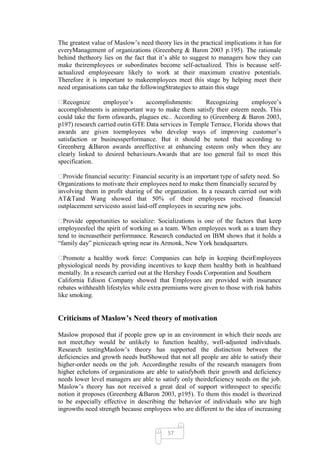 The greatest value of Maslow‘s need theory lies in the practical implications it has for
everyManagement of organizations (Greenberg & Baron 2003 p.195). The rationale
behind thetheory lies on the fact that it‘s able to suggest to managers how they can
make theiremployees or subordinates become self-actualized. This is because self-
actualized employeesare likely to work at their maximum creative potentials.
Therefore it is important to makeemployees meet this stage by helping meet their
need organisations can take the followingStrategies to attain this stage

� Recognize      employee‘s      accomplishments:      Recognizing       employee‘s
accomplishments is animportant way to make them satisfy their esteem needs. This
could take the form ofawards, plagues etc.. According to (Greenberg & Baron 2003,
p197) research carried outin GTE Data services in Temple Terrace, Florida shows that
awards are given toemployees who develop ways of improving customer‘s
satisfaction or businessperformance. But it should be noted that according to
Greenberg &Baron awards areeffective at enhancing esteem only when they are
clearly linked to desired behaviours.Awards that are too general fail to meet this
specification.

� Provide financial security: Financial security is an important type of safety need. So
Organizations to motivate their employees need to make them financially secured by
involving them in profit sharing of the organization. In a research carried out with
AT&Tand Wang showed that 50% of their employees received financial
outplacement servicesto assist laid-off employees in securing new jobs.

� Provide opportunities to socialize: Socializations is one of the factors that keep
employeesfeel the spirit of working as a team. When employees work as a team they
tend to increasetheir performance. Research conducted on IBM shows that it holds a
―family day‖ picniceach spring near its Armonk, New York headquarters.

� Promote a healthy work force: Companies can help in keeping theirEmployees
physiological needs by providing incentives to keep them healthy both in healthand
mentally. In a research carried out at the Hershey Foods Corporation and Southern
California Edison Company showed that Employees are provided with insurance
rebates withhealth lifestyles while extra premiums were given to those with risk habits
like smoking.


Criticisms of Maslow’s Need theory of motivation

Maslow proposed that if people grew up in an environment in which their needs are
not meet,they would be unlikely to function healthy, well-adjusted individuals.
Research testingMaslow‘s theory has supported the distinction between the
deficiencies and growth needs butShowed that not all people are able to satisfy their
higher-order needs on the job. Accordingthe results of the research managers from
higher echelons of organizations are able to satisfyboth their growth and deficiency
needs lower level managers are able to satisfy only theirdeficiency needs on the job.
Maslow‘s theory has not received a great deal of support withrespect to specific
notion it proposes (Greenberg &Baron 2003, p195). To them this model is theorized
to be especially effective in describing the behavior of individuals who are high
ingrowths need strength because employees who are different to the idea of increasing


                                           57
 