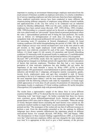 important to creating an environment thatencourages employee motivation.From the
much amount of literature available on employee motivation, it is clearly evidentthat a
lot of surveys regarding employees and what motivates them have been undertaking.
These employee motivation surveys have been conducted in many different job
situations,among different categories of employees using different research methods
and applications.One of the very first survey to be conducted was on industrial
workers by (Hershey &Blanchard, 1969) over the years, similar or different survey
employees have been carried outsee (Kovach, 1987, 1993) (Wiley, 1995), (Lindner,
1998, 1999)According to a research carried out by Kovach on industrial employees
who were asked torank ten ―job rewards‖ factors based on personal preferences where
the value 1 representedmost preferred and 10 being the least preferred. The results
were as follows (1) fullAppreciation of work done (2) feeling of being (3)
sympathetic help with personal problems(4) Job security (5) Good wages and salaries
(6) interesting work (7) promotion & Growth (8)employee‘s loyalty (9) Good
working conditions (10) tactful disciplineDuring the periods of (1946, 1981 & 1986)
when employee surveys were carried out,Supervisors were at the time asked to rank
job rewards, as they taught employees would rankthem. The rankings by the
supervisors were relatively consistent for each of the years. Theserankings were as
follows: (1) Good wages (2) Job security (3) promotion and Growth (4)working
conditions (5) interesting work (6) personal loyalty to employees (7) tactfuldiscipline
(8) full appreciation (9) sympathetic help with personal problems (10) recognition
(Kovach 1987 p.49-54)The results from the supervisor survey indicated that their
ranking had not changed over theStudy period with regards their collective perception
of factors that motivate employees. Thisshows that they had a very inaccurate
perception of what motivates employees but also thatthey did not realise the
importance of the need theoryIn a survey by Wiley (1997, p.278) in which
approximately 550 questionnaires wereAdministered to person employed at different
industries and divided into 5 subgroups, orCategories namely: (occupation, gender,
income levels, employment status and age) they wereasked to rank 10 factors
according to the level of importance each is in motivating them toperform best with
the most important factor ranked 1 and the least important ranked 10th. Thesurvey
concluded with the following collective rank order by respondents: (1) Good wages
(2)full appreciation of work done (3) job security (4) promotion (5) interesting work
(6)company loyalty to employees (7) Good working conditions (8) tactful discipline
(9)recognition (10) sympathetic help with personal problems

The results from a representative sample of the labour force in seven different
countries byHarpaz (1991 p.75) showed that the two most dominant work goals were
―interesting work ―and Good wages‖; He further concluded that these two factors
were consistent across differentOrganizational levels, between genders and age
groups.Quinn (1997) also cited in Harpaz (1991 p.311) concluded, ―When the ratings
of twenty threejob related factors (including the need factors) were carried out, the
conclusion reached wasthat no single factor was pre-eminently important‖. He further
pointed out that, ―The mostaspect of the worker job was that of sufficient resources to
perform a task. From the abovestudies presented so far, the rankings by different
subgroups have shown semantic differencesin the importance placed on different
motivational factors. For example (Kovach, 1987,Wiley, 1997 and Harpaz, 1990)
.The discrepancies in these research findings supportsNelsons (2001, p.2) positional
view that ―what motivates employees differs and may changefor the same employee
over time‖.It is appropriate at this level to give a brief summary of the previous



                                          59
 