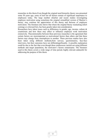 researches in this thesis.Even though the original need hierarchy theory was presented
some 50 years ago, some of itsif not all factors remain of significant importance to
employees today. The large number ofearlier and recent studies investigating
employee motivation using sometimes the original ormodified version of Maslow‘s
theory, may continue the appreciation of this theory and theissue of employee
motivation. The literature also shows that where the original theory waslacking (short
comings or criticised for), has been greatly taken into consideration.
Researchers have taken issues such as differences in gender, age, income, culture &
countriesetc and how these may affect or influence employee work motivation
extensively. Thecommonality between these previous researches is the agreement that
certain factors are moreimportant as motivational factors than others and that these
factors may change from oneemployee to another. These previous studies have also
been taken using different methods,from surveys, questionnaires, face-face
interviews, but their outcomes have not differedsignificantly. A possible explanation
could be due to the fact that even though these studieswere carried out using different
methods and target population, the motivator‘s factors remainsame. The literature
used in this thesis covers a wide range of time period, highly relevant anduseful for
addressing the purpose of this thesis




                                          60
 