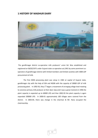 1 HISTORY OF MADHUR DAIRY




The gandhinagar district co-operative milk producers’ union ltd. Was established and
registered on 06/02/1971 under Gujarat state co-operative act,1961 by some prominent co-
operators of gandhinagar district with limited members and limited societies with 3000 LDP
procurement of milk.

            The first OWN processing plant was setup in 1983 at capital of Gujarat state,
gandhinagar city with the help of IDA and NDDB with the capacity of 30000 LDP of milk
processing plant. In 1992-93, they 1st began a movement of arranging village level meeting
to convince primary milk producer at their door step and it was a great moment.In 1996 the
plant capacity is expected up to 60000 LPD and than 2002-03 the plant capacity is again
expanded 200000 LPD. In 2000-01 approximately 100 villages were covered from the
district.     In 2003-04, there was change in the chairman & Mr. Rana occupied the
chairmanship.




                                              62
 