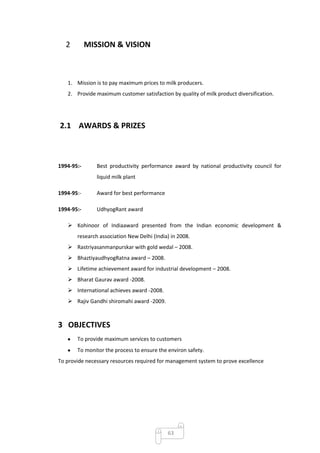 2        MISSION & VISION



   1. Mission is to pay maximum prices to milk producers.
   2. Provide maximum customer satisfaction by quality of milk product diversification.




2.1 AWARDS & PRIZES



1994-95:-      Best productivity performance award by national productivity council for
               liquid milk plant

1994-95:-      Award for best performance

1994-95:-      UdhyogRant award

    Kohinoor of Indiaaward presented from the Indian economic development &
       research association New Delhi (India) in 2008.
    Rastriyasanmanpurskar with gold wedal – 2008.
    BhaztiyaudhyogRatna award – 2008.
    Lifetime achievement award for industrial development – 2008.
    Bharat Gaurav award -2008.
    International achieves award -2008.
    Rajiv Gandhi shiromahi award -2009.



3 OBJECTIVES
       To provide maximum services to customers
       To monitor the process to ensure the environ safety.
To provide necessary resources required for management system to prove excellence




                                            63
 