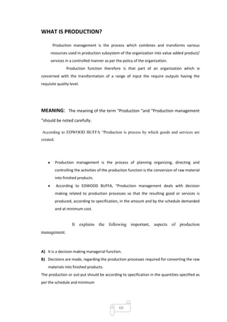 WHAT IS PRODUCTION?

       Production management is the process which combines and transforms various
      resources used in production subsystem of the organization into value added product/
      services in a controlled manner as per the policy of the organization.
                 Production function therefore is that part of an organization which ix
concerned with the transformation of a range of input the require outputs having the
requisite quality level.




MEANING: The meaning of the term “Production “and “Production management
“should be noted carefully.

According to EDWOOD BUFFA ―Production is process by which goods and services are
created.




           Production management is the process of planning organizing, directing and
           controlling the activities of the production function is the conversion of raw material
           into finished products.
           According to EDWOOD BUFFA, “Production management deals with decision
           making related to production processes so that the resulting good or services is
           produced, according to specification, in the amount and by the schedule demanded
           and at minimum cost.


                     It explains the following important, aspects of production
management.



A) It is a decision making managerial function.
B) Decisions are made, regarding the production processes required for converting the raw
    materials into finished products.
The production or out-put should be according to specification in the quantities specified as
per the schedule and minimum




                                                 68
 
