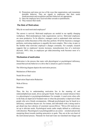 4) Promotions and raises are two of the ways that organizations seek tomaintain
      desirable behavior. They are signals to employees that their needs
      foradvancement and recognition and their behaviors are appropriate.
   5) Once the employee have received either rewards or punishments.
   6) They reassess their needs.

The Role of Motivation:

Why do we need motivated employees?

The answer is survival. Motivated employees are needed in our rapidly changing
workplaces. Motivatedemployees help organizations survive. Motivated employees
are more productive. To be effective, managers need to understand what motivates
employees within thecontext of the roles they perform. Of all the functions a manager
performs, motivating employees is arguably the most complex. This is due, in part, to
the factthat what motivates employee‘s changes constantly. For example, research
suggests that as employees' income increases, moneybecomes less of a motivator
(Kovach, 1987). Also, as employees get older,interesting work becomes more of a
motivator.

Mechanism of motivation
Motivation is the process that starts with physiological or psychological deficiency
orneed that activate behavior or a drive that is aimed at a goal or incentive.

The following diagram depicts the motivation process.

Mechanism of Motivation

Needs Drives Goal

Deprivation Deprivation Reduction

With of Drives

Direction

Thus, the key to understanding motivation lies in the meaning of, and
relationshipbetween needs, drives and goals Needs: Needs are created whenever there
is a physiological or psychologicalimbalance For example: A need exists when cells
in the body are deprived of foodand water or when the personality is deprived of other
people who serve friends orcompanions. Although psychological may be based on a
deficiency, sometimes theyare not. For instant, and individuals with a strong need to
get ahead may have ahistory of consistent success·Drives: ―Drives (Or motives) are
set up to alleviate needs. Psychological needs canbe simply defined as a deficiency
with direction. Physiological or psychologicaldrives are action – oriented and provide
energizing thrust towards reaching anincentive or goals. They are at the very heart of
the motivational process. Theneeds for food and water are translated into hunger and



                                          7
 