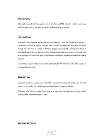 RAW MATERIAL

After collecting of milk laboratories check the fats and SNF of milk. So their some raw
material requirements are Milk, Salt, Acids, and some other chemicals.




PASTEURIZATION

After collecting, checking and conducting the laboratory test the Pasteurizing process is
conducted. The milk is passed through these Pasteurizing Machines with help of Water
Pumps. Here the milk is heated at 80 to 82 degree Celsius for 15 seconds after that it is
cooled at 4 degree Celsius. By this method they destroy the bacteria present in the raw milk.
After this process some milk goes to the separate machines and remaining to the packing
machine.

This method was invented by a scientist called JAMES PASTUE that’s why this process is
known as Pasteurization.




SEPARATION

Separation machine separates two kinds of the products: skimmed milk and cream. This milk
is taken to the tanks. The milk in every tank has different proportion of SNF.

Whenever the milk is needed from tank it is tested in the laboratory and the deficit
proportion fat is added by mixing Cream.




PACKING PROCESS



                                               70
 