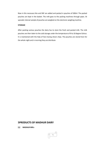 Now in this necessary fats and SNF are added and packed in pouches of 500ml. The packed
pouches are kept in the basket. The milk goes to the packing machines through pipes. At
sporadic interval sample of pouches are weighed on the electronic weighing machine.

STORAGE

After packing various pouches the dairy has to store the fresh and packed milk. The milk
pouches are then taken to the cold storage under the temperature of 8 to 10 degree Celsius.
It is maintained with the help of fans having silicon chips. The pouches are stored here for
the whole night and in morning they are distribute




5PRODUCTS OF MADHUR DAIRY
[1]   MADHUR Milk:-



                                             71
 