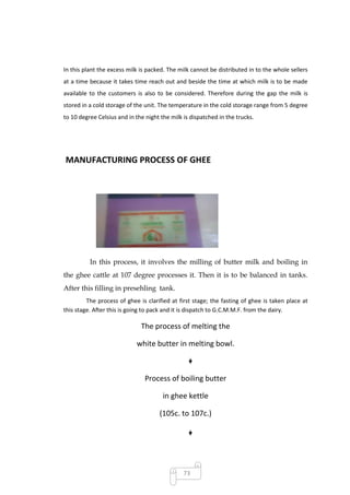 In this plant the excess milk is packed. The milk cannot be distributed in to the whole sellers
at a time because it takes time reach out and beside the time at which milk is to be made
available to the customers is also to be considered. Therefore during the gap the milk is
stored in a cold storage of the unit. The temperature in the cold storage range from 5 degree
to 10 degree Celsius and in the night the milk is dispatched in the trucks.




MANUFACTURING PROCESS OF GHEE




          In this process, it involves the milling of butter milk and boiling in
the ghee cattle at 107 degree processes it. Then it is to be balanced in tanks.
After this filling in presehling tank.
         The process of ghee is clarified at first stage; the fasting of ghee is taken place at
this stage. After this is going to pack and it is dispatch to G.C.M.M.F. from the dairy.

                              The process of melting the

                            white butter in melting bowl.



                                Process of boiling butter

                                       in ghee kettle

                                     (105c. to 107c.)




                                               73
 