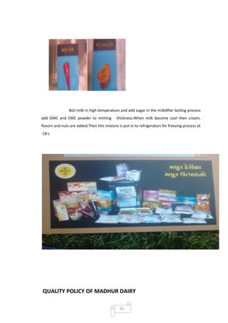 Boil milk in high temperature and add sugar in the milkAfter boiling process
add GMC and CMC powder to minting           thickness.When milk become cool then cream,
flavors and nuts are added.Then this mixture is put in to refrigerators for freezing process at
-18 c




QUALITY POLICY OF MADHUR DAIRY

                                              75
 