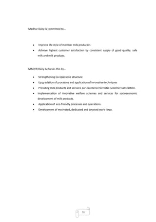 Madhur Dairy is committed to...




        Improve life style of member milk producers
        Achieve highest customer satisfaction by consistent supply of good quality, safe
       milk and milk products.



MADHR Dairy Achieves this by…

        Strengthening Co-Operative structure
        Up gradation of processes and application of innovative techniques
        Providing milk products and services par-excellence for total customer satisfaction.
       Implementation of innovative welfare schemes and services for socioeconomic
       development of milk products.
        Application of eco-friendly processes and operations.
        Development of motivated, dedicated and devoted work force.




                                             76
 