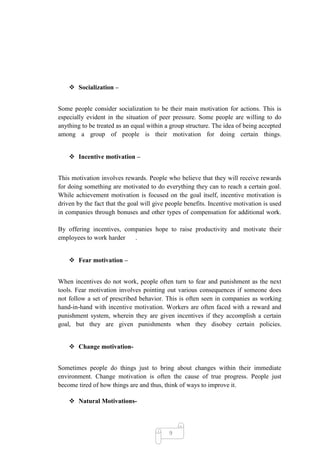  Socialization –


Some people consider socialization to be their main motivation for actions. This is
especially evident in the situation of peer pressure. Some people are willing to do
anything to be treated as an equal within a group structure. The idea of being accepted
among a group of people is their motivation for doing certain things.


     Incentive motivation –


This motivation involves rewards. People who believe that they will receive rewards
for doing something are motivated to do everything they can to reach a certain goal.
While achievement motivation is focused on the goal itself, incentive motivation is
driven by the fact that the goal will give people benefits. Incentive motivation is used
in companies through bonuses and other types of compensation for additional work.

By offering incentives, companies hope to raise productivity and motivate their
employees to work harder   .


     Fear motivation –


When incentives do not work, people often turn to fear and punishment as the next
tools. Fear motivation involves pointing out various consequences if someone does
not follow a set of prescribed behavior. This is often seen in companies as working
hand-in-hand with incentive motivation. Workers are often faced with a reward and
punishment system, wherein they are given incentives if they accomplish a certain
goal, but they are given punishments when they disobey certain policies.


     Change motivation-


Sometimes people do things just to bring about changes within their immediate
environment. Change motivation is often the cause of true progress. People just
become tired of how things are and thus, think of ways to improve it.

     Natural Motivations-



                                           9
 