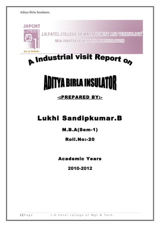 Aditya Birla Insulators.




                              -:PREPARED BY:-




             Lukhi Sandipkumar.B
                                M.B.A(Sem-1)

                                  Roll.No:-20



                              Academic Years

                                   2010-2012




1|Page                     J.H.Patel college of Mgt & Tech.
 