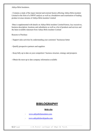 Aditya Birla Insulators.


- Contains a study of the major internal and external factors affecting Aditya Birla insulator
Limited in the form of a SWOT analysis as well as a breakdown and examination of leading
product revenue streams of Aditya Birla insulator Limited


-Data is supplemented with details on Aditya Birla insulator Limited history, key executives,
business description, locations and subsidiaries as well as a list of products and services and
the latest available statement from Aditya Birla insulator Limited

Reasons to Purchase

- Support sales activities by understanding your customers’ businesses better


- Qualify prospective partners and suppliers


- Keep fully up to date on your competitors’ business structure, strategy and prospects


- Obtain the most up to date company information available




                                 BIBILOGRAPHY
                                            Web site
                  -    www.adityabirlainsulator.com.

                  -   www.adityabirlawikipedia.com.



51 | P a g e               J.H.Patel college of Mgt & Tech.
 