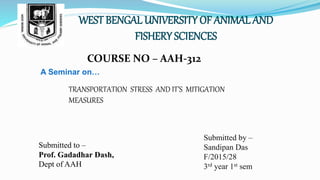 WEST BENGAL UNIVERSITY OF ANIMAL AND
FISHERY SCIENCES
COURSE NO – AAH-312
A Seminar on…
TRANSPORTATION STRESS AND IT’S MITIGATION
MEASURES
Submitted to –
Prof. Gadadhar Dash,
Dept of AAH
Submitted by –
Sandipan Das
F/2015/28
3rd year 1st sem
 