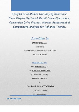 Analysis of Customer Non-Buying Behaviour,
Floor Display Options & Retail Store Operations,
Conversion Drive Project, Market Assessment &
Competitors Analysis for Reliance Trends.
Submitted by
SANDIP BARMAN
14A3HP610
MARKETING & OPERATIONS INTERN
RELIANCE RETAIL
PRESENTED TO
Mr. ARNAB BASU &
Mr. SUPRATIK SENGUPTA
(COMPANY GUIDE)
RELIANCE RETAIL
&
Prof. KAUSHIK BHATTACHARYA
(FACULTY GUIDE)
IMT-Hyderabad
9th of June ‘2015
 