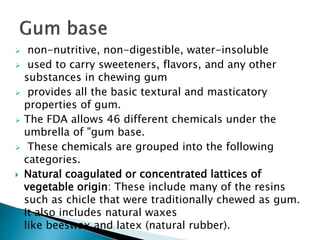  non-nutritive, non-digestible, water-insoluble
 used to carry sweeteners, flavors, and any other
substances in chewing gum
 provides all the basic textural and masticatory
properties of gum.
 The FDA allows 46 different chemicals under the
umbrella of "gum base.
 These chemicals are grouped into the following
categories.
 Natural coagulated or concentrated lattices of
vegetable origin: These include many of the resins
such as chicle that were traditionally chewed as gum.
It also includes natural waxes
like beeswax and latex (natural rubber).
 