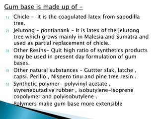 1) Chicle - It is the coagulated latex from sapodilla
tree.
2) Jelutong – pontianank – It is latex of the jelutong
tree which grows mainly in Malesia and Sumatra and
used as partial replacement of chicle.
3) Other Resins- Quit high ratio of synthetics products
may be used in present day formulation of gum
bases.
4) Other natural substances – Guttter slak, latche ,
capsi. Perillo , Nispero tinu and pine tree resin .
5) Synthetic polymer- polyvinyl acetate ,
styrenebutadive rubber , isobutylene-isoprene
copolymer and polyisobutylene .
 Polymers make gum base more extensible
 