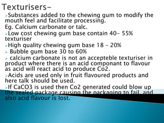 Substances added to the chewing gum to modify the
mouth feel and facilitate processing.
Eg. Calcium carbonate or talc.
Low cost chewing gum base contain 40- 55%
texturiser
High quality chewing gum base 18 – 20%
 Bubble gum base 30 to 60%
 calcium carbonate is not an accepteble texturiser in
product where there is an acid componant to flavour
as acid will react acid to produce Co2.
Acids are used only in fruit flavoured products and
here talk should be used.
If CaCO3 is used then Co2 generated could blow up
the sealed package causing the packaging to fail, and
also acid flavour is lost.
 