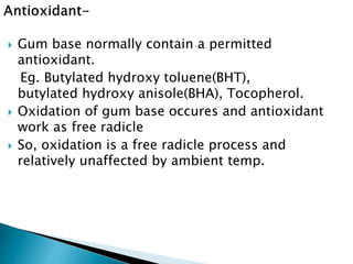  Gum base normally contain a permitted
antioxidant.
Eg. Butylated hydroxy toluene(BHT),
butylated hydroxy anisole(BHA), Tocopherol.
 Oxidation of gum base occures and antioxidant
work as free radicle
 So, oxidation is a free radicle process and
relatively unaffected by ambient temp.
 