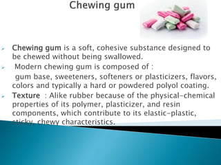  Chewing gum is a soft, cohesive substance designed to
be chewed without being swallowed.
 Modern chewing gum is composed of :
gum base, sweeteners, softeners or plasticizers, flavors,
colors and typically a hard or powdered polyol coating.
 Texture : Alike rubber because of the physical-chemical
properties of its polymer, plasticizer, and resin
components, which contribute to its elastic-plastic,
sticky, chewy characteristics.
 