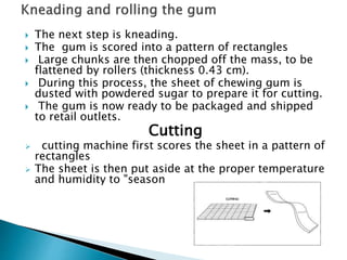  The next step is kneading.
 The gum is scored into a pattern of rectangles
 Large chunks are then chopped off the mass, to be
flattened by rollers (thickness 0.43 cm).
 During this process, the sheet of chewing gum is
dusted with powdered sugar to prepare it for cutting.
 The gum is now ready to be packaged and shipped
to retail outlets.
Cutting
 cutting machine first scores the sheet in a pattern of
rectangles
 The sheet is then put aside at the proper temperature
and humidity to "season
 