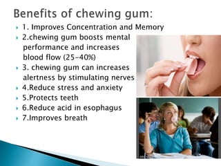  1. Improves Concentration and Memory
 2.chewing gum boosts mental
performance and increases
blood flow (25-40%)
 3. chewing gum can increases
alertness by stimulating nerves
 4.Reduce stress and anxiety
 5.Protects teeth
 6.Reduce acid in esophagus
 7.Improves breath
 