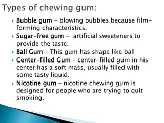  Bubble gum - blowing bubbles because film-
forming characteristics.
 Sugar-free gum - artificial sweeteners to
provide the taste.
 Ball Gum – This gum has shape like ball
 Center-filled Gum – center-filled gum in his
center has a soft mass, usually filled with
some tasty liquid.
 Nicotine gum – nicotine chewing gum is
designed for people who are trying to quit
smoking.
 