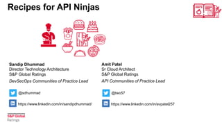 Sandip Dhummad
Director Technology Architecture
S&P Global Ratings
DevSecOps Communities of Practice Lead
Recipes for API Ninjas
Amit Patel
Sr Cloud Architect
S&P Global Ratings
API Communities of Practice Lead
https://www.linkedin.com/in/sandipdhummad/
@sdhummad
https://www.linkedin.com/in/avpatel257
@two57
 
