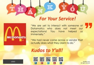 12
“We are yet to interact with someone at
Datamatics who does not meet our
expectations! You have helped us
immensely.”
“We had never come across a vendor that
actually does what they claim to do.”
For Your Service!
Kudos to Y’all!
abc@xyz.com
IAll rights reserved
LOGO
 