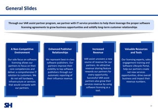 SH
General Slides
29
Through our VAR assist partner program, we partner with IT service providers to help them leverage the proper software
licensing agreements to grow business opportunities and solidify long-term customer relationships
A Non-Competitive
Environment
Our sole focus on software
licensing allows our
partners to focus on their
core competencies and
deliver a comprehensive IT
solution to customers. We
do not sell hardware,
infrastructure or services
that would compete with
our partners.
Enhanced Publisher
Relationships
We represent best-in-class
software publishers. Our
partners improve their
visibility to top software
publishers through our
automatic reporting of
their influence revenue.
Increased
Revenue
VAR assist uncovers a new
source of revenue for our
partners. An attractive
revenue sharing feature
rewards our partners for
every opportunity.
Successful VAR assist
partners also grow their
services revenue by using
software licensing as a
tool.
Valuable Resources
and Tools
Our licensing experts, sales
engagement training and
Software Lifecycle Portal,
help our partners create
net new services
opportunities, drive overall
business and impact their
revenue numbers.
 