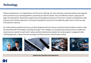 SH
Technology
Software development is an integral feature of all SH service offerings. Our team develops customized software that integrates
with and enhances your operating platform, presenting you with the optimal, most cost-effective solution—giving you the
edge. SH’s development and technical support teams bring significant expertise of more than a decade in building tailor-made
enterprise-level software applications and product-development solutions for the publishing, legal, finance, online learning,
and healthcare industries.
Our skilled software professionals have successfully designed and built numerous architecture-based software solutions using
the latest Microsoft® technologies and design principles. Their intelligent use of appropriate tools guarantees a scalable and
robust business solution for each client’s unique portfolio. Operational competencies include program-management skills,
multilanguage skills, multiple time-zone coverage, SLA-driven services, and third-party vendors.
Explore Our Expertise and Experience
35
 
