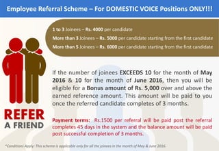 Employee Referral Scheme – For DOMESTIC VOICE Positions ONLY!!!
REFER
A FRIEND
1 to 3 Joinees – Rs. 4000 per candidate
More than 3 Joinees – Rs. 5000 per candidate starting from the first candidate
More than 5 Joinees – Rs. 6000 per candidate starting from the first candidate
If the number of joinees EXCEEDS 10 for the month of May
2016 & 10 for the month of June 2016, then you will be
eligible for a Bonus amount of Rs. 5,000 over and above the
earned reference amount. This amount will be paid to you
once the referred candidate completes of 3 months.
*Conditions Apply: This scheme is applicable only for all the joinees in the month of May & June 2016.
Payment terms: Rs.1500 per referral will be paid post the referral
completes 45 days in the system and the balance amount will be paid
post successful completion of 3 months.
 