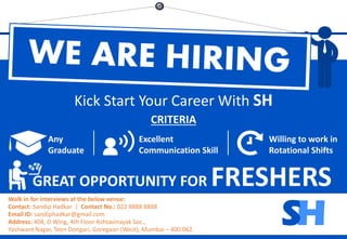 SH
CRITERIA
GREAT OPPORTUNITY FOR FRESHERS
Kick Start Your Career With SH
Walk in for interviews at the below venue:
Contact: Sandip Hadkar | Contact No.: 022 8888 8888
Email ID: sandiphadkar@gmail.com
Address: 404, D Wing, 4th Floor Ashtavinayak Soc.,
Yashwant Nagar, Teen Dongari, Goregaon (West), Mumbai – 400 062.
Any
Graduate
Excellent
Communication Skill
Willing to work in
Rotational Shifts
HS
 