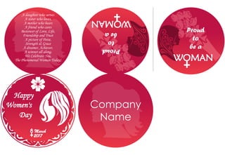 A daughter who serves
A sister who loves,
A mother who bears
A friend who cares
Bestower of Love, Life,
Friendship and Trust
A picture of Poise,
Strength & Grace
A dreamer, Achiever,
A winner all along.
We Celebrate You,
The Phenomenal Woman Today!
Happy
Women's
Day
8 March
2017
Proud
to
be a
WOMAN
Proud
to
bea
WOMAN
Company
Name
 