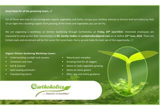 Good News for all the gardening lovers…!!
For all those who love to eat homegrown organic vegetables and herbs, occupy your window, balcony or terrace And turn every sq. foot
of sun-light into a bustling organic farm growing all the herbs and vegetables you can stir fry.
We are organising a workshop on Kitchen Gardening through Earthoholics on Friday, 24th June’2016. Interested employees are
requested to send across their nominations to Mr. Sandip Hadkar at sandiphadkar@gmail.com on or before 23rd June, 2016. There are
limited seats and enrolment will be first come first serve basis. Hurry up and make the best use of this opportunity…!!
Organic Kitchen Gardening Workshop Covers:
▪ Understanding sunlight and seasons
▪ Containers and sizes
▪ Soil & manure
▪ Seed sowing practical's
▪ Transplanting demo
▪ Natural pest remedies
▪ Growing time for all veggies
▪ Demo on leafy vegetable growing
▪ Demo on micro greens
▪ After care and online guidance
 
